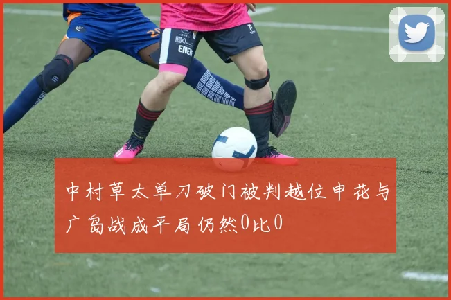 中村草太单刀破门被判越位申花与广岛战成平局仍然0比0