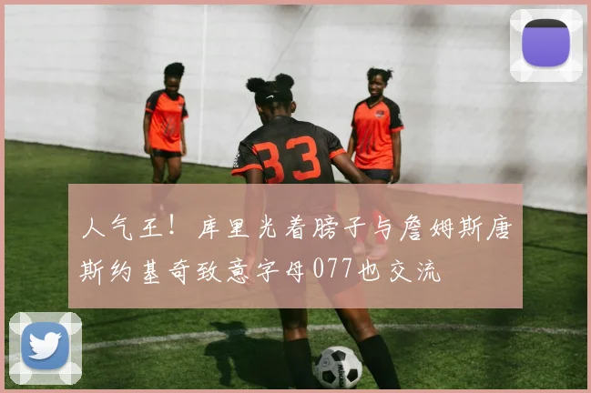 人气王！库里光着膀子与詹姆斯唐斯约基奇致意字母077也交流