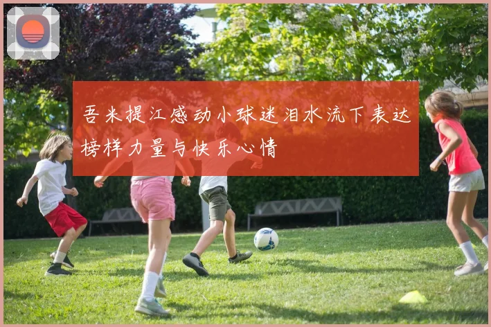 吾米提江感动小球迷泪水流下表达榜样力量与快乐心情