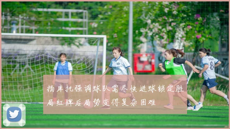 扬库托强调球队需尽快进球锁定胜局红牌后局势变得复杂困难