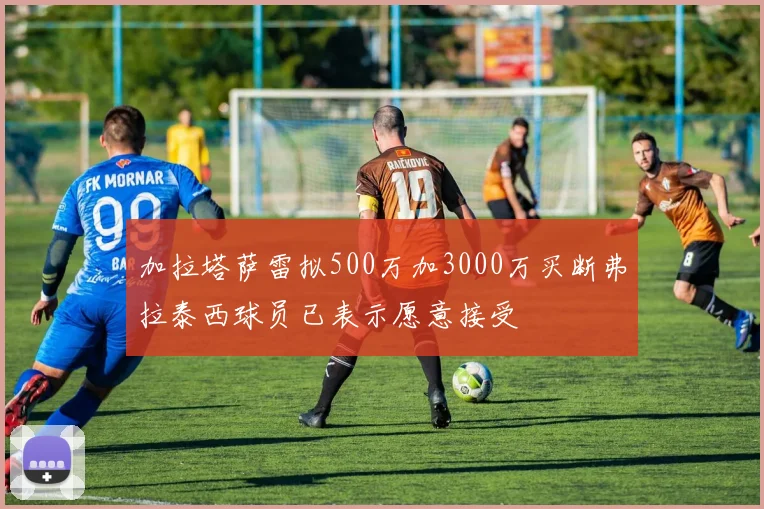 加拉塔萨雷拟500万加3000万买断弗拉泰西球员已表示愿意接受