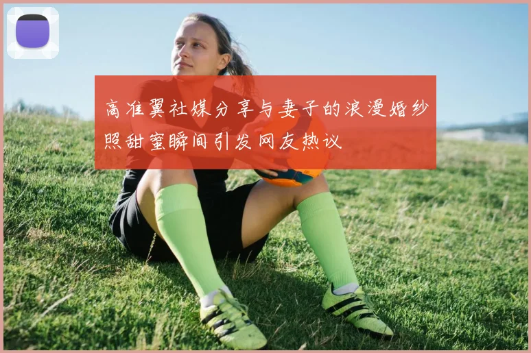 高准翼社媒分享与妻子的浪漫婚纱照甜蜜瞬间引发网友热议
