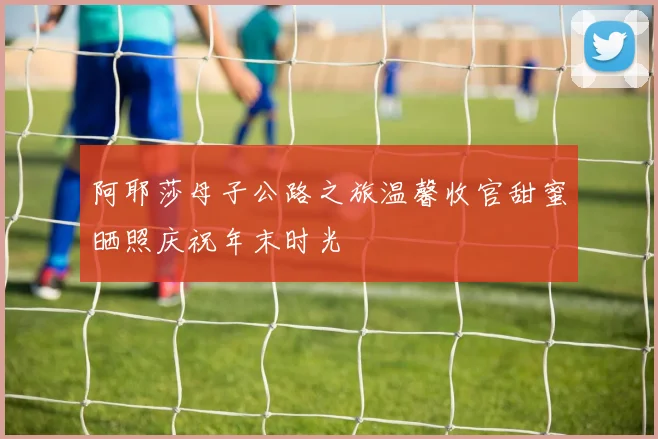 阿耶莎母子公路之旅温馨收官甜蜜晒照庆祝年末时光