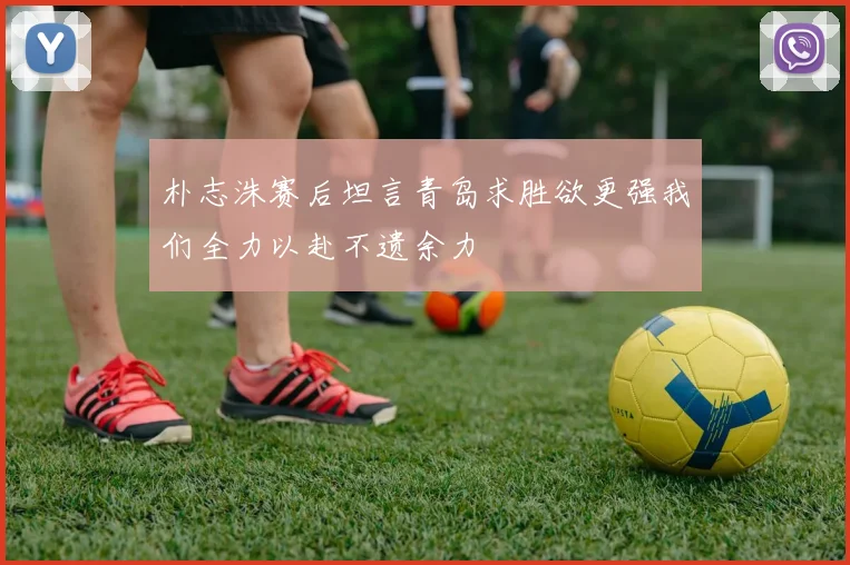 朴志洙赛后坦言青岛求胜欲更强我们全力以赴不遗余力