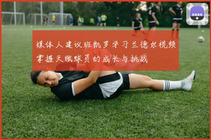 媒体人建议班凯罗学习兰德尔视频掌握天赋球员的成长与挑战