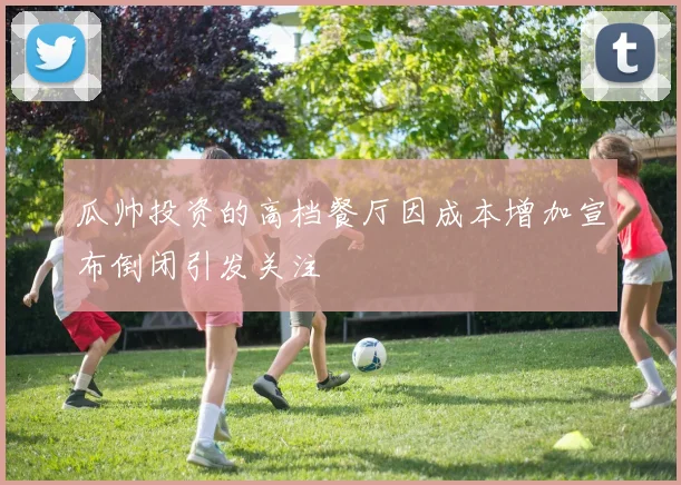 瓜帅投资的高档餐厅因成本增加宣布倒闭引发关注