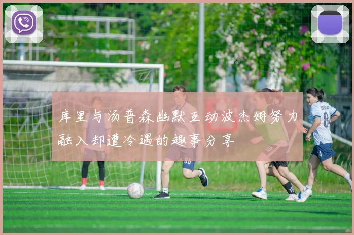 库里与汤普森幽默互动波杰姆努力融入却遭冷遇的趣事分享
