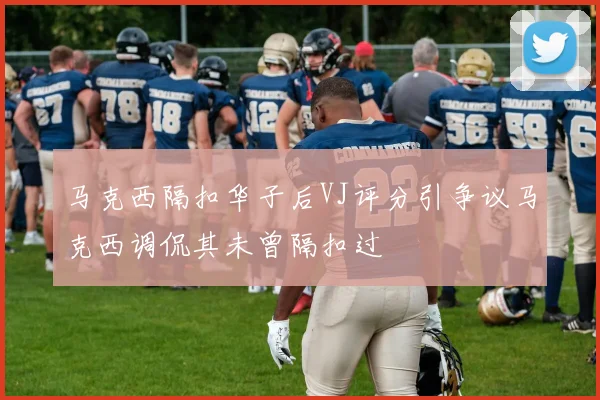 马克西隔扣华子后VJ评分引争议马克西调侃其未曾隔扣过