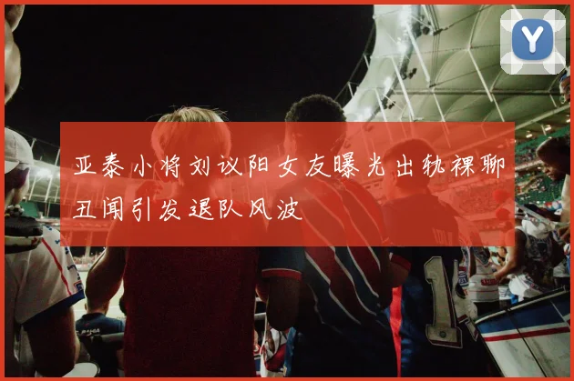 亚泰小将刘议阳女友曝光出轨裸聊丑闻引发退队风波
