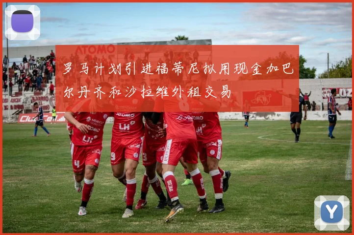 罗马计划引进福蒂尼拟用现金加巴尔丹齐和沙拉维外租交易