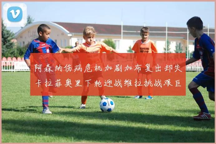 阿森纳伤病危机加剧加布复出却失卡拉菲奥里下轮迎战维拉挑战艰巨