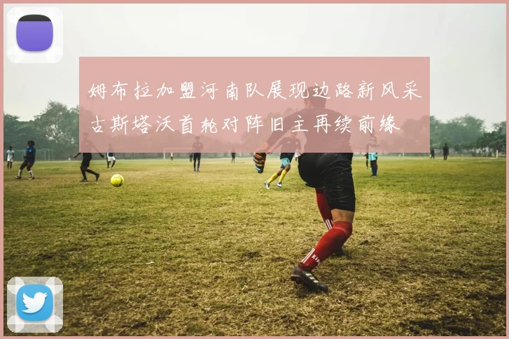 姆布拉加盟河南队展现边路新风采古斯塔沃首轮对阵旧主再续前缘
