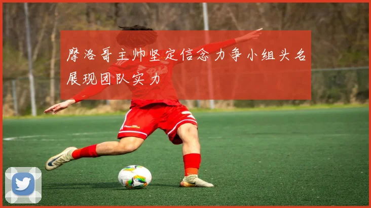 摩洛哥主帅坚定信念力争小组头名展现团队实力
