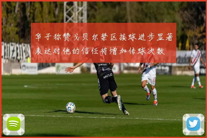 华子称赞戈贝尔禁区接球进步显著表达对他的信任将增加传球次数