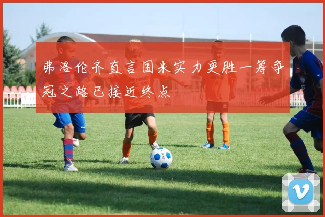 弗洛伦齐直言国米实力更胜一筹争冠之路已接近终点