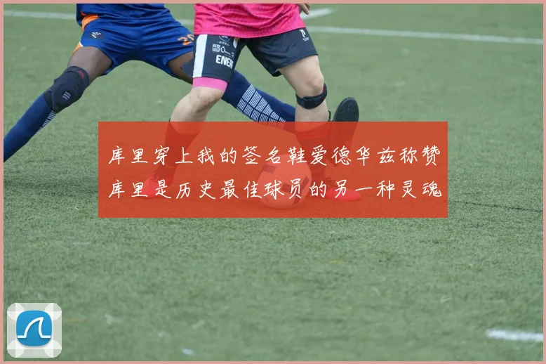 库里穿上我的签名鞋爱德华兹称赞库里是历史最佳球员的另一种灵魂