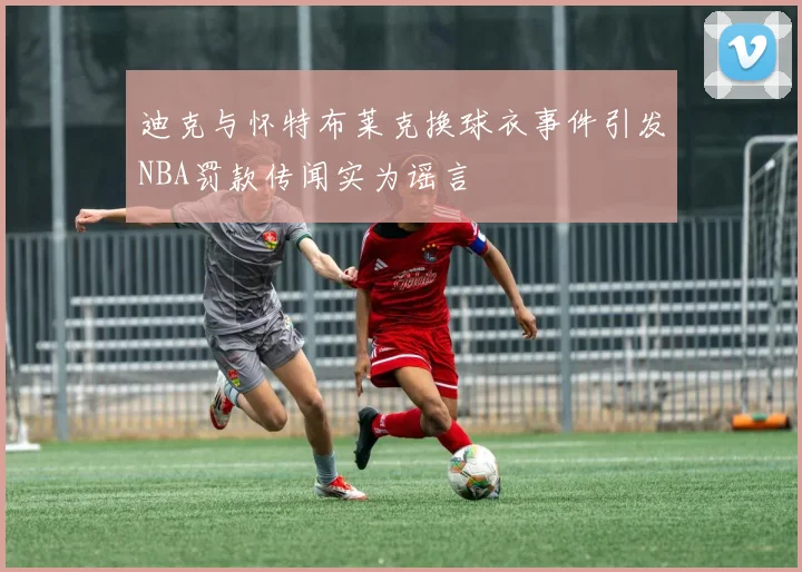 迪克与怀特布莱克换球衣事件引发NBA罚款传闻实为谣言