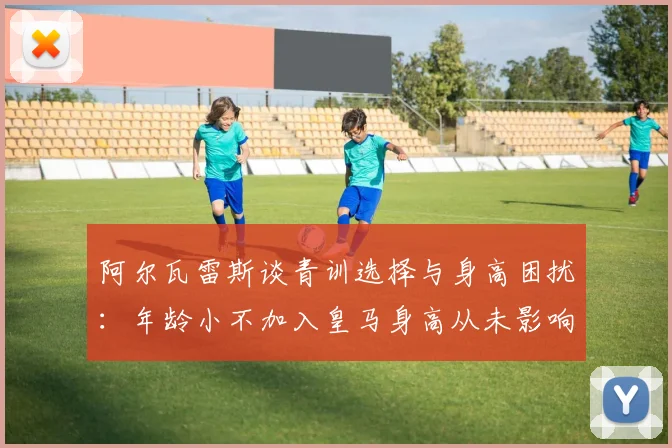 阿尔瓦雷斯谈青训选择与身高困扰：年龄小不加入皇马身高从未影响我