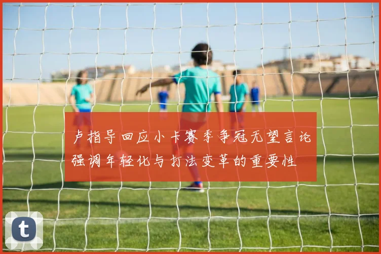卢指导回应小卡赛季争冠无望言论强调年轻化与打法变革的重要性