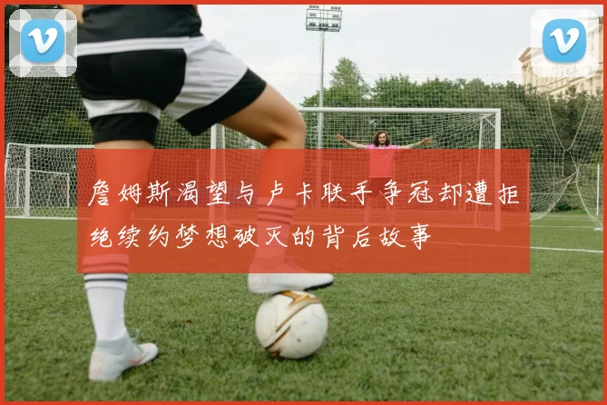 詹姆斯渴望与卢卡联手争冠却遭拒绝续约梦想破灭的背后故事
