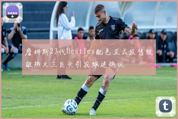詹姆斯23代Heatles配色正式发售致敬热火三巨头引发球迷热议