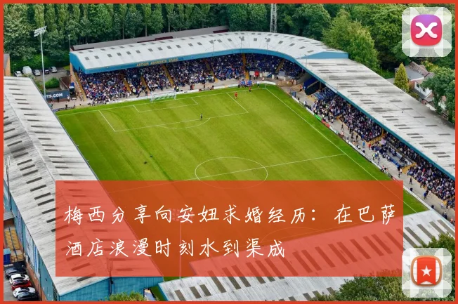 梅西分享向安妞求婚经历：在巴萨酒店浪漫时刻水到渠成