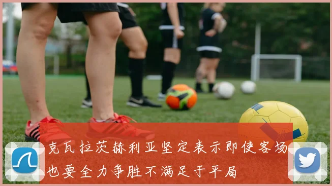 克瓦拉茨赫利亚坚定表示即使客场也要全力争胜不满足于平局