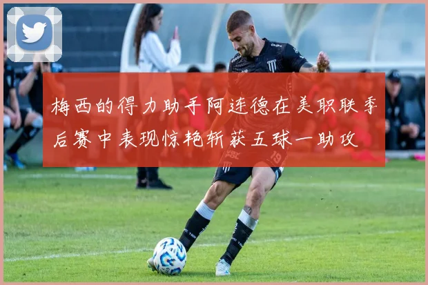梅西的得力助手阿连德在美职联季后赛中表现惊艳斩获五球一助攻
