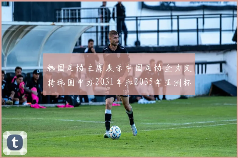 韩国足协主席表示中国足协全力支持韩国申办2031年和2035年亚洲杯赛事
