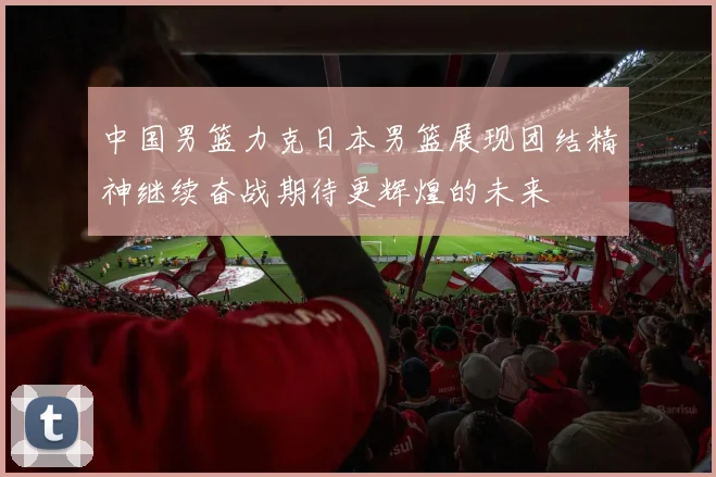 中国男篮力克日本男篮展现团结精神继续奋战期待更辉煌的未来
