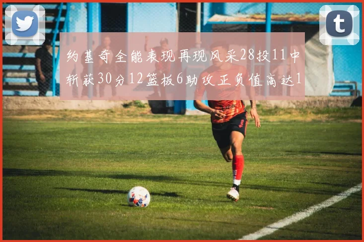 约基奇全能表现再现风采28投11中斩获30分12篮板6助攻正负值高达13